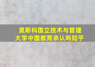 莫斯科国立技术与管理大学中国教育承认吗知乎