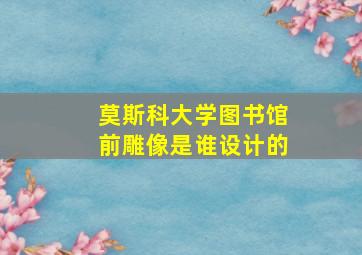 莫斯科大学图书馆前雕像是谁设计的