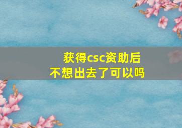 获得csc资助后不想出去了可以吗