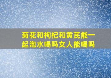 菊花和枸杞和黄芪能一起泡水喝吗女人能喝吗