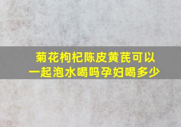 菊花枸杞陈皮黄芪可以一起泡水喝吗孕妇喝多少