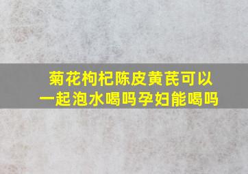 菊花枸杞陈皮黄芪可以一起泡水喝吗孕妇能喝吗