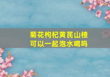 菊花枸杞黄芪山楂可以一起泡水喝吗