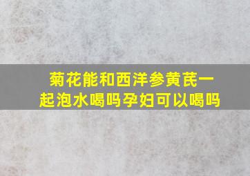 菊花能和西洋参黄芪一起泡水喝吗孕妇可以喝吗