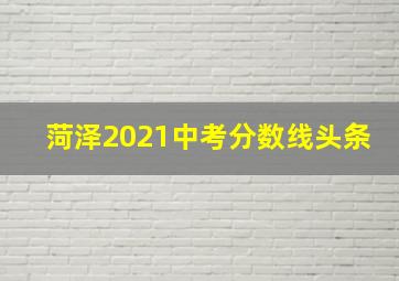 菏泽2021中考分数线头条