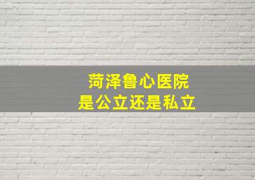 菏泽鲁心医院是公立还是私立