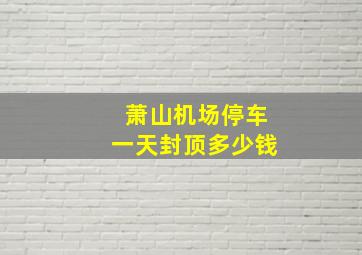 萧山机场停车一天封顶多少钱