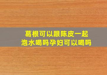 葛根可以跟陈皮一起泡水喝吗孕妇可以喝吗