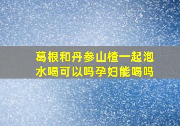 葛根和丹参山楂一起泡水喝可以吗孕妇能喝吗