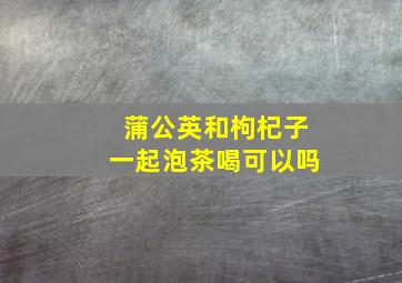 蒲公英和枸杞子一起泡茶喝可以吗