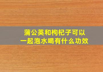 蒲公英和枸杞子可以一起泡水喝有什么功效