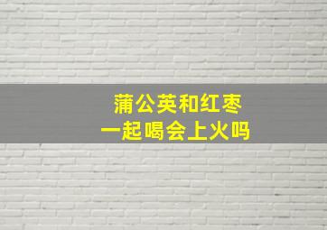 蒲公英和红枣一起喝会上火吗