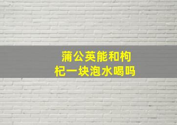 蒲公英能和枸杞一块泡水喝吗