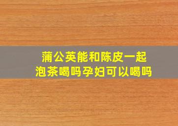 蒲公英能和陈皮一起泡茶喝吗孕妇可以喝吗