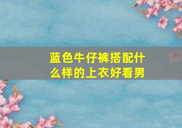 蓝色牛仔裤搭配什么样的上衣好看男