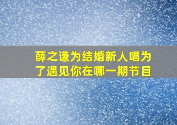 薛之谦为结婚新人唱为了遇见你在哪一期节目