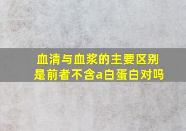 血清与血浆的主要区别是前者不含a白蛋白对吗