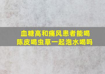 血糖高和痛风患者能喝陈皮喝虫草一起泡水喝吗