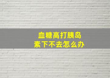 血糖高打胰岛素下不去怎么办