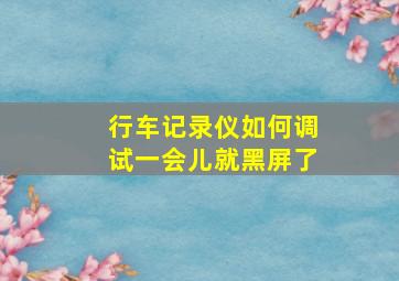 行车记录仪如何调试一会儿就黑屏了