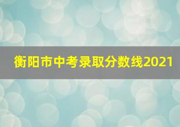 衡阳市中考录取分数线2021