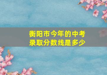 衡阳市今年的中考录取分数线是多少