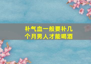 补气血一般要补几个月男人才能喝酒