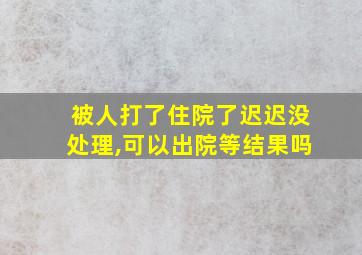 被人打了住院了迟迟没处理,可以出院等结果吗