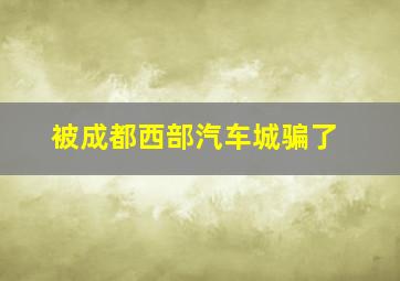 被成都西部汽车城骗了