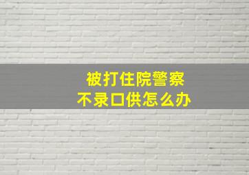 被打住院警察不录口供怎么办