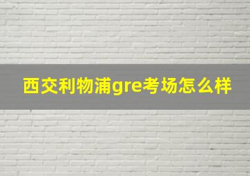 西交利物浦gre考场怎么样