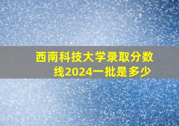 西南科技大学录取分数线2024一批是多少