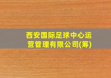 西安国际足球中心运营管理有限公司(筹)