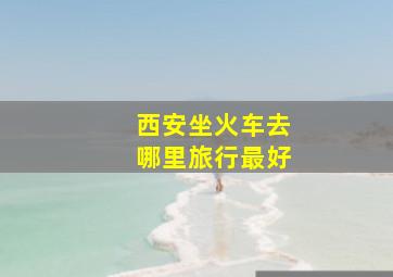 西安坐火车去哪里旅行最好