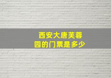 西安大唐芙蓉园的门票是多少