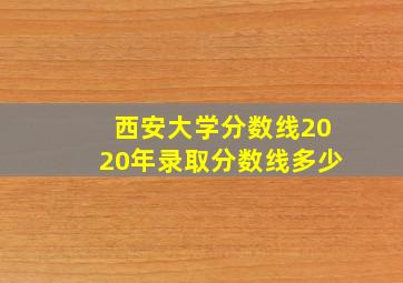 西安大学分数线2020年录取分数线多少