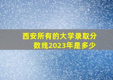 西安所有的大学录取分数线2023年是多少