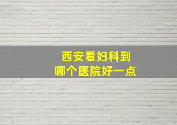 西安看妇科到哪个医院好一点