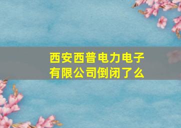 西安西普电力电子有限公司倒闭了么