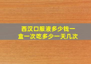 西汉口服液多少钱一盒一次吃多少一天几次