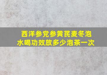 西洋参党参黄芪麦冬泡水喝功效放多少泡茶一次