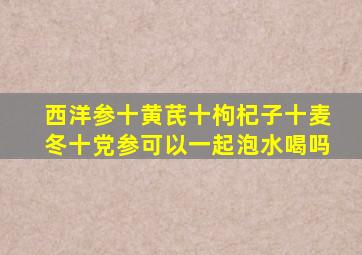 西洋参十黄芪十枸杞子十麦冬十党参可以一起泡水喝吗