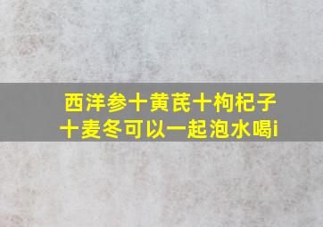 西洋参十黄芪十枸杞子十麦冬可以一起泡水喝i