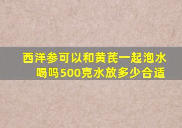 西洋参可以和黄芪一起泡水喝吗500克水放多少合适