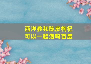 西洋参和陈皮枸杞可以一起泡吗百度