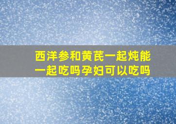 西洋参和黄芪一起炖能一起吃吗孕妇可以吃吗