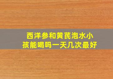 西洋参和黄芪泡水小孩能喝吗一天几次最好