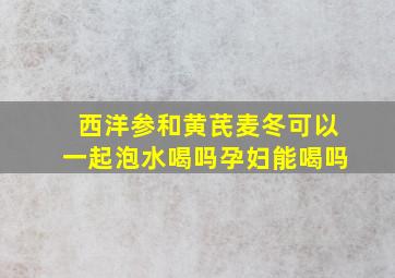 西洋参和黄芪麦冬可以一起泡水喝吗孕妇能喝吗