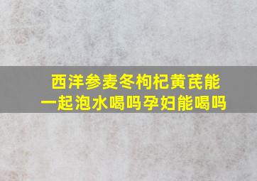 西洋参麦冬枸杞黄芪能一起泡水喝吗孕妇能喝吗