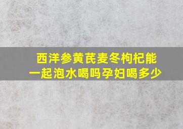 西洋参黄芪麦冬枸杞能一起泡水喝吗孕妇喝多少